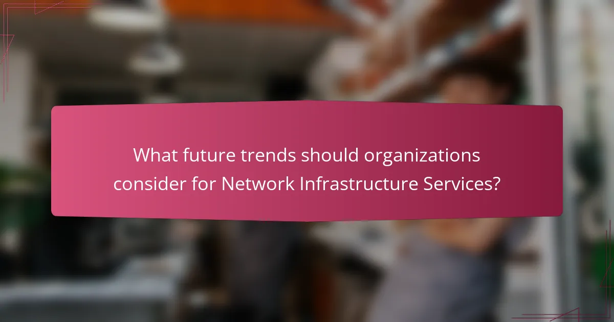 What future trends should organizations consider for Network Infrastructure Services?
